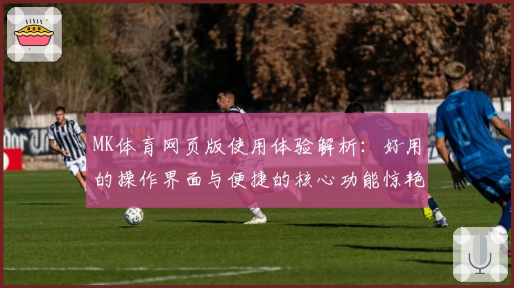 MK体育网页版使用体验解析：好用的操作界面与便捷的核心功能惊艳用户