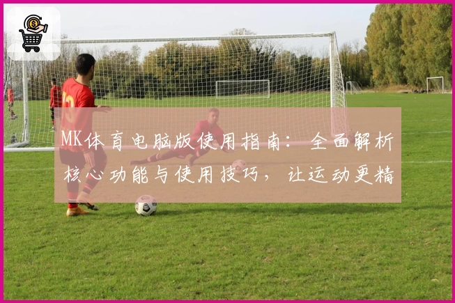 MK体育电脑版使用指南：全面解析核心功能与使用技巧，让运动更精彩