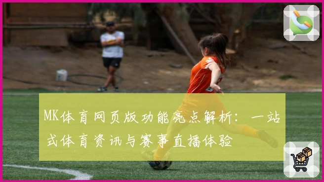 MK体育网页版功能亮点解析：一站式体育资讯与赛事直播体验